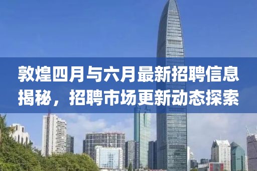 敦煌四月與六月最新招聘信息揭秘，招聘市場(chǎng)更新動(dòng)態(tài)探索