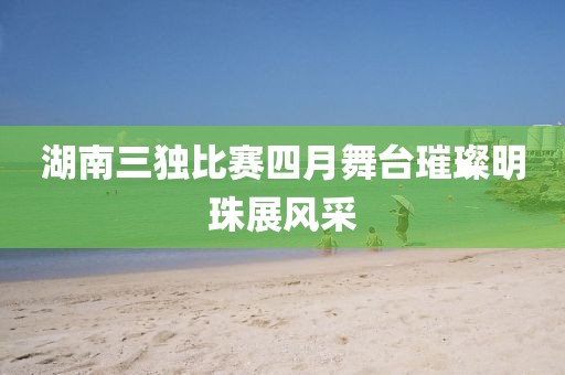 湖南三獨(dú)比賽四月舞臺(tái)璀璨明珠展風(fēng)采
