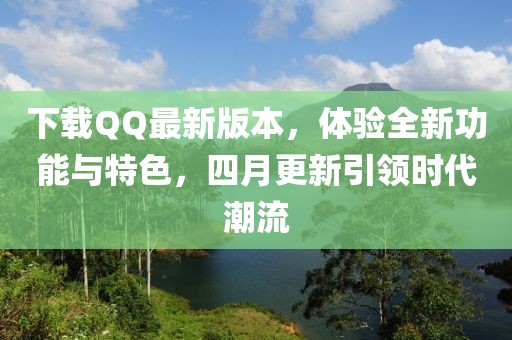 下載QQ最新版本，體驗全新功能與特色，四月更新引領(lǐng)時代潮流