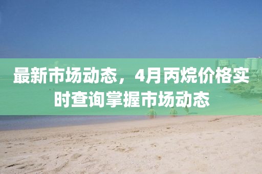 最新市場動態(tài)，4月丙烷價格實時查詢掌握市場動態(tài)