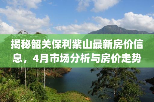 揭秘韶關(guān)保利紫山最新房?jī)r(jià)信息，4月市場(chǎng)分析與房?jī)r(jià)走勢(shì)