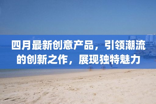 四月最新創(chuàng)意產(chǎn)品，引領(lǐng)潮流的創(chuàng)新之作，展現(xiàn)獨特魅力