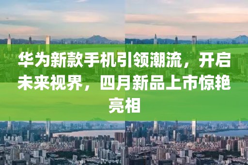 華為新款手機(jī)引領(lǐng)潮流，開(kāi)啟未來(lái)視界，四月新品上市驚艷亮相