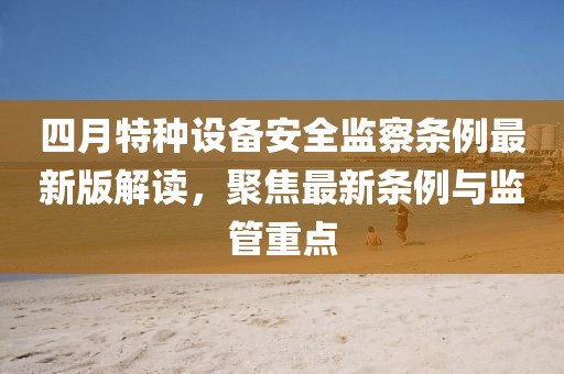 四月特種設備安全監(jiān)察條例最新版解讀，聚焦最新條例與監(jiān)管重點