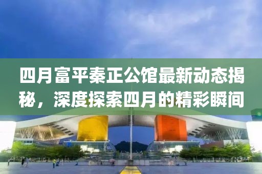 四月富平秦正公館最新動(dòng)態(tài)揭秘，深度探索四月的精彩瞬間