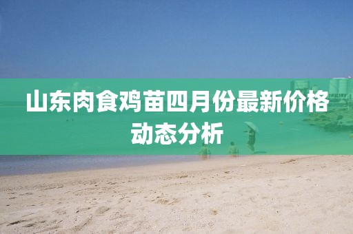 山東肉食雞苗四月份最新價(jià)格動(dòng)態(tài)分析