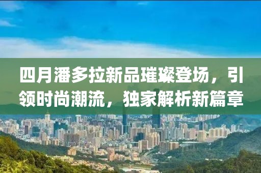 四月潘多拉新品璀璨登場，引領(lǐng)時尚潮流，獨家解析新篇章