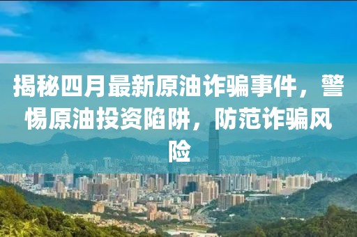 揭秘四月最新原油詐騙事件，警惕原油投資陷阱，防范詐騙風(fēng)險