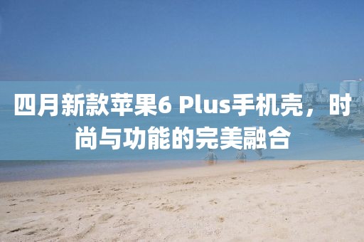 四月新款蘋果6 Plus手機殼，時尚與功能的完美融合