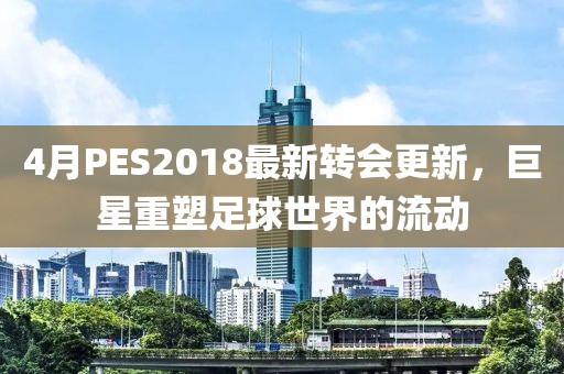 4月PES2018最新轉(zhuǎn)會更新，巨星重塑足球世界的流動