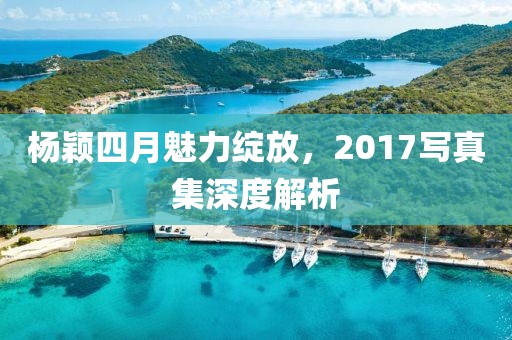 楊穎四月魅力綻放，2017寫真集深度解析
