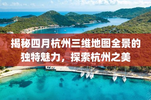 揭秘四月杭州三維地圖全景的獨(dú)特魅力，探索杭州之美
