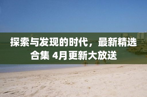 探索與發(fā)現(xiàn)的時代，最新精選合集 4月更新大放送