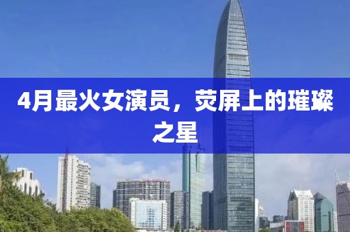 4月最火女演員，熒屏上的璀璨之星