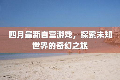 四月最新自營游戲，探索未知世界的奇幻之旅