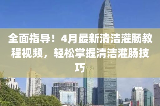 全面指導(dǎo)！4月最新清潔灌腸教程視頻，輕松掌握清潔灌腸技巧