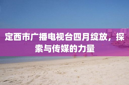 定西市廣播電視臺(tái)四月綻放，探索與傳媒的力量