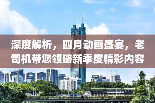 深度解析，四月動畫盛宴，老司機帶您領(lǐng)略新季度精彩內(nèi)容