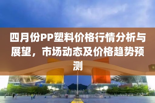 四月份PP塑料價(jià)格行情分析與展望，市場(chǎng)動(dòng)態(tài)及價(jià)格趨勢(shì)預(yù)測(cè)