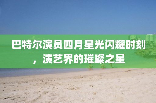 巴特爾演員四月星光閃耀時(shí)刻，演藝界的璀璨之星