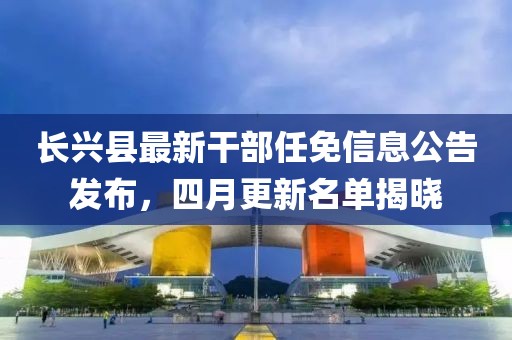 長興縣最新干部任免信息公告發(fā)布，四月更新名單揭曉