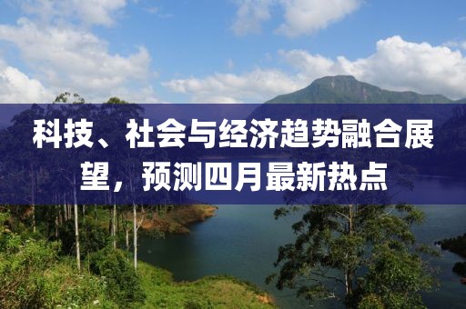 科技、社會(huì)與經(jīng)濟(jì)趨勢(shì)融合展望，預(yù)測(cè)四月最新熱點(diǎn)