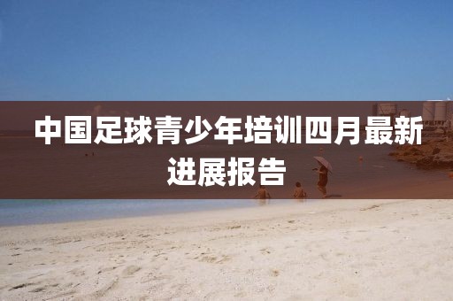 中國(guó)足球青少年培訓(xùn)四月最新進(jìn)展報(bào)告