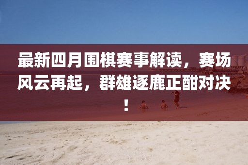 最新四月圍棋賽事解讀，賽場風(fēng)云再起，群雄逐鹿正酣對決！