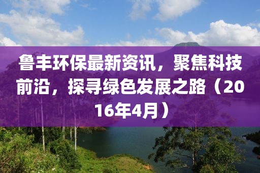 魯豐環(huán)保最新資訊，聚焦科技前沿，探尋綠色發(fā)展之路（2016年4月）