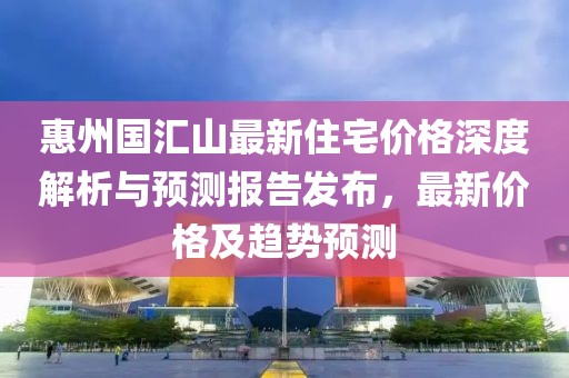惠州國匯山最新住宅價格深度解析與預(yù)測報告發(fā)布，最新價格及趨勢預(yù)測