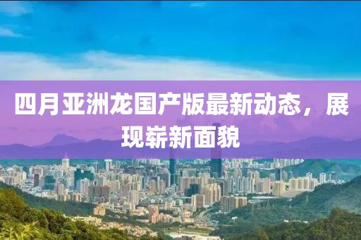 四月亞洲龍國(guó)產(chǎn)版最新動(dòng)態(tài)，展現(xiàn)嶄新面貌