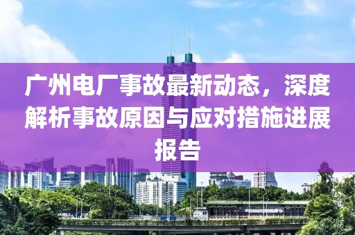 廣州電廠事故最新動態(tài)，深度解析事故原因與應對措施進展報告