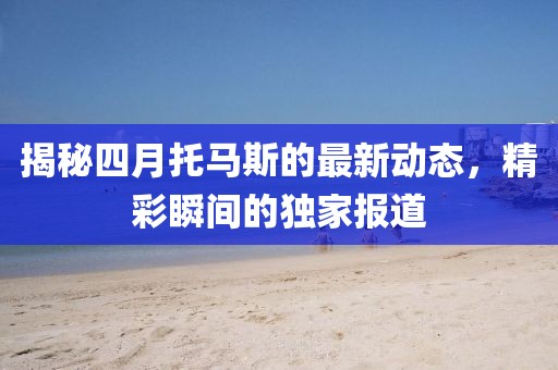 揭秘四月托馬斯的最新動態(tài)，精彩瞬間的獨家報道