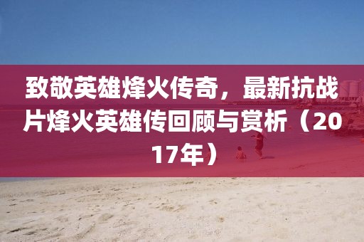 致敬英雄烽火傳奇，最新抗戰(zhàn)片烽火英雄傳回顧與賞析（2017年）