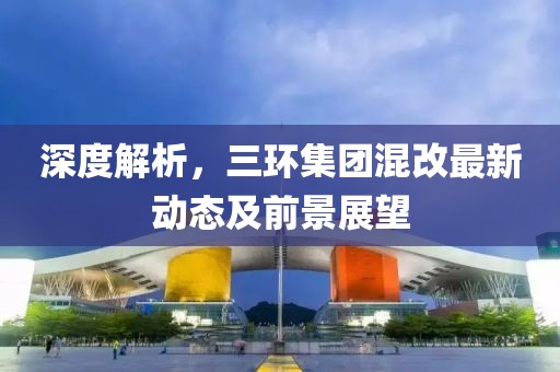 深度解析，三環(huán)集團(tuán)混改最新動(dòng)態(tài)及前景展望