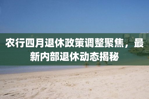農(nóng)行四月退休政策調(diào)整聚焦，最新內(nèi)部退休動(dòng)態(tài)揭秘