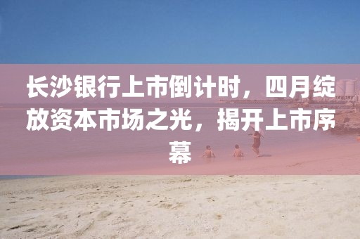 長(zhǎng)沙銀行上市倒計(jì)時(shí)，四月綻放資本市場(chǎng)之光，揭開上市序幕