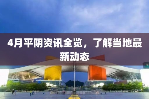 4月平陰資訊全覽，了解當?shù)刈钚聞討B(tài)