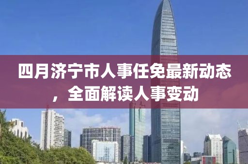 四月濟(jì)寧市人事任免最新動(dòng)態(tài)，全面解讀人事變動(dòng)