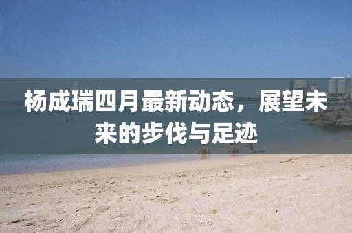 楊成瑞四月最新動態(tài)，展望未來的步伐與足跡