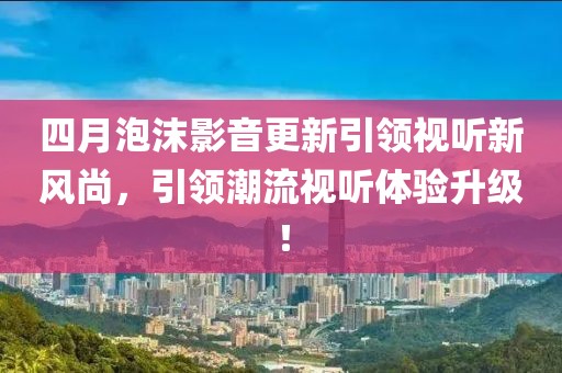 四月泡沫影音更新引領(lǐng)視聽新風(fēng)尚，引領(lǐng)潮流視聽體驗(yàn)升級(jí)！