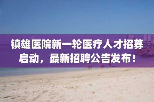 鎮(zhèn)雄醫(yī)院新一輪醫(yī)療人才招募啟動，最新招聘公告發(fā)布！