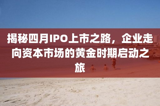 揭秘四月IPO上市之路，企業(yè)走向資本市場的黃金時(shí)期啟動(dòng)之旅