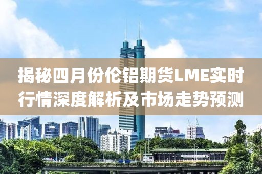 揭秘四月份倫鋁期貨LME實時行情深度解析及市場走勢預測