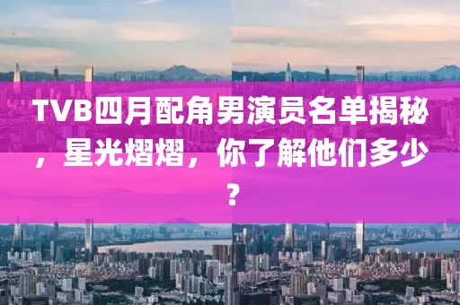 TVB四月配角男演員名單揭秘，星光熠熠，你了解他們多少？