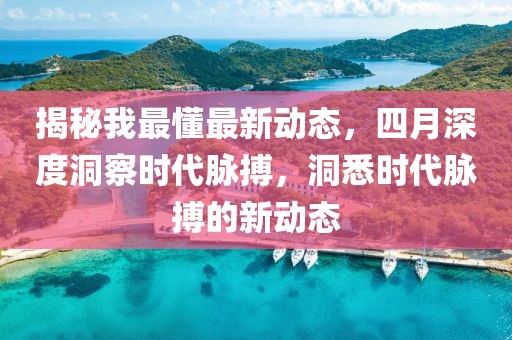 揭秘我最懂最新動(dòng)態(tài)，四月深度洞察時(shí)代脈搏，洞悉時(shí)代脈搏的新動(dòng)態(tài)