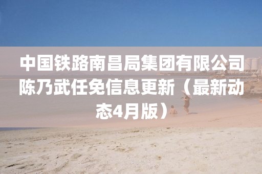 中國鐵路南昌局集團(tuán)有限公司陳乃武任免信息更新（最新動態(tài)4月版）