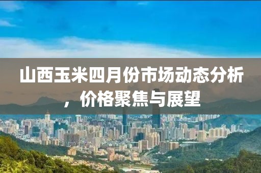 山西玉米四月份市場動態(tài)分析，價格聚焦與展望