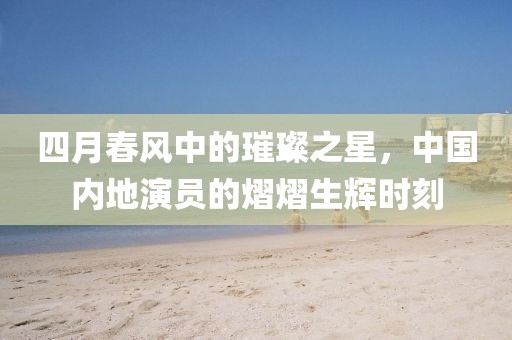四月春風(fēng)中的璀璨之星，中國內(nèi)地演員的熠熠生輝時刻