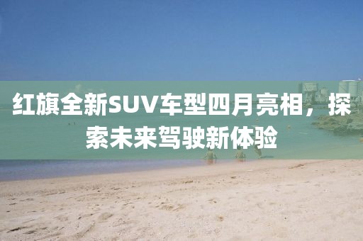 紅旗全新SUV車型四月亮相，探索未來駕駛新體驗(yàn)